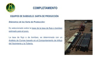 COMPLETAMIENTO

 EQUIPOS DE SUBSUELO: SARTA DE PRODUCCIÓN

Diámetros de las Sarta de Producción:


Es seleccionado sobre la base de la tasa de flujo o bombeo
estimado para el pozo.


La tasa de flujo o de bombeo, es determinada con un
Análisis de Curvas basado en el Comportamiento de Influjo
del Yacimiento y la Tubería.
 