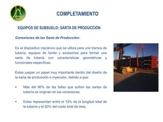COMPLETAMIENTO

    EQUIPOS DE SUBSUELO: SARTA DE PRODUCCIÓN

Conexiones de las Sarta de Producción:


Es el dispositivo mecánico que se utiliza para unir tramos de
tubería, equipos de fondo y accesorios para formar una
sarta de tubería con características geométricas y
funcionales específicas.

Estas juegan un papel muy importante dentro del diseño de
la sarta de producción o inyección, debido a que:

     Más del 90% de las fallas que sufren las sartas de
      tubería se originan en las conexiones.

     Estas representan entre el 10% de la longitud total de
      la tubería y el 50% del costo total de ésta.
 