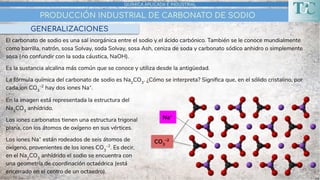 PRODUCCIÓN INDUSTRIAL DE CARBONATO DE SODIO
QUÍMICA APLICADA E INDUSTRIAL
GENERALIZACIONES
El carbonato de sodio es una sal inorgánica entre el sodio y el ácido carbónico. También se le conoce mundialmente
como barrilla, natrón, sosa Solvay, soda Solvay, sosa Ash, ceniza de soda y carbonato sódico anhidro o simplemente
sosa (no confundir con la soda cáustica, NaOH).
Es la sustancia alcalina más común que se conoce y utiliza desde la antigüedad.
La fórmula química del carbonato de sodio es Na2
CO3
. ¿Cómo se interpreta? Signiﬁca que, en el sólido cristalino, por
cada ion CO3
–2
hay dos iones Na+
.
Na+
CO3
–2
En la imagen está representada la estructura del
Na2
CO3
anhídrido.
Los iones carbonatos tienen una estructura trigonal
plana, con los átomos de oxígeno en sus vértices.
Los iones Na+
están rodeados de seis átomos de
oxígeno, provenientes de los iones CO3
–2
. Es decir,
en el Na2
CO3
anhídrido el sodio se encuentra con
una geometría de coordinación octaédrica (está
encerrado en el centro de un octaedro).
 