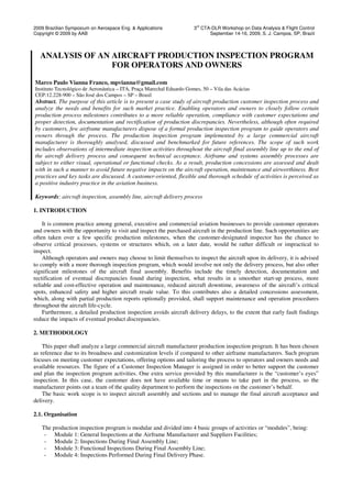 2009 Brazilian Symposium on Aerospace Eng. & Applications 3rd
CTA-DLR Workshop on Data Analysis & Flight Control
Copyright © 2009 by AAB September 14-16, 2009, S. J. Campos, SP, Brazil
ANALYSIS OF AN AIRCRAFT PRODUCTION INSPECTION PROGRAM
FOR OPERATORS AND OWNERS
Marco Paulo Vianna Franco, mpvianna@gmail.com
Instituto Tecnológico de Aeronáutica – ITA, Praça Marechal Eduardo Gomes, 50 – Vila das Acácias
CEP:12.228-900 – São José dos Campos – SP – Brasil
Abstract. The purpose of this article is to present a case study of aircraft production customer inspection process and
analyze the needs and benefits for such market practice. Enabling operators and owners to closely follow certain
production process milestones contributes to a more reliable operation, compliance with customer expectations and
proper detection, documentation and rectification of production discrepancies. Nevertheless, although often required
by customers, few airframe manufacturers dispose of a formal production inspection program to guide operators and
owners through the process. The production inspection program implemented by a large commercial aircraft
manufacturer is thoroughly analysed, discussed and benchmarked for future references. The scope of such work
includes observations of intermediate inspection activities throughout the aircraft final assembly line up to the end of
the aircraft delivery process and consequent technical acceptance. Airframe and systems assembly processes are
subject to either visual, operational or functional checks. As a result, production concessions are assessed and dealt
with in such a manner to avoid future negative impacts on the aircraft operation, maintenance and airworthiness. Best
practices and key tasks are discussed. A customer-oriented, flexible and thorough schedule of activities is perceived as
a positive industry practice in the aviation business.
Keywords: aircraft inspection, assembly line, aircraft delivery process
1. INTRODUCTION
It is common practice among general, executive and commercial aviation businesses to provide customer operators
and owners with the opportunity to visit and inspect the purchased aircraft in the production line. Such opportunities are
often taken over a few specific production milestones, when the customer-designated inspector has the chance to
observe critical processes, systems or structures which, on a later date, would be rather difficult or impractical to
inspect.
Although operators and owners may choose to limit themselves to inspect the aircraft upon its delivery, it is advised
to comply with a more thorough inspection program, which would involve not only the delivery process, but also other
significant milestones of the aircraft final assembly. Benefits include the timely detection, documentation and
rectification of eventual discrepancies found during inspection, what results in a smoother start-up process, more
reliable and cost-effective operation and maintenance, reduced aircraft downtime, awareness of the aircraft’s critical
spots, enhanced safety and higher aircraft resale value. To this contributes also a detailed concessions assessment,
which, along with partial production reports optionally provided, shall support maintenance and operation procedures
throughout the aircraft life-cycle.
Furthermore, a detailed production inspection avoids aircraft delivery delays, to the extent that early fault findings
reduce the impacts of eventual product discrepancies.
2. METHODOLOGY
This paper shall analyze a large commercial aircraft manufacturer production inspection program. It has been chosen
as reference due to its broadness and customization levels if compared to other airframe manufacturers. Such program
focuses on meeting customer expectations, offering options and tailoring the process to operators and owners needs and
available resources. The figure of a Customer Inspection Manager is assigned in order to better support the customer
and plan the inspection program activities. One extra service provided by this manufacturer is the “customer’s eyes”
inspection. In this case, the customer does not have available time or means to take part in the process, so the
manufacturer points out a team of the quality department to perform the inspections on the customer’s behalf.
The basic work scope is to inspect aircraft assembly and sections and to manage the final aircraft acceptance and
delivery.
2.1. Organisation
The production inspection program is modular and divided into 4 basic groups of activities or “modules”, being:
- Module 1: General Inspections at the Airframe Manufacturer and Suppliers Facilities;
- Module 2: Inspections During Final Assembly Line;
- Module 3: Functional Inspections During Final Assembly Line;
- Module 4: Inspections Performed During Final Delivery Phase.
 