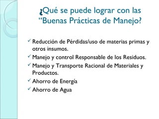 ¿¿Qué se puede lograr con las
“Buenas Prácticas de Manejo?
 Reducción de Pérdidas/uso de materias primas y
otros insumos.
 Manejo y control Responsable de los Residuos.
 Manejo y Transporte Racional de Materiales y
Productos.
 Ahorro de Energía
 Ahorro de Agua
 