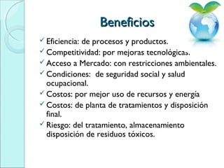 BeneficiosBeneficios
 Eficiencia: de procesos y productos.
 Competitividad: por mejoras tecnológicas.
 Acceso a Mercado: con restricciones ambientales.
 Condiciones: de seguridad social y salud
ocupacional.
 Costos: por mejor uso de recursos y energía
 Costos: de planta de tratamientos y disposición
final.
 Riesgo: del tratamiento, almacenamiento
disposición de residuos tóxicos.
 