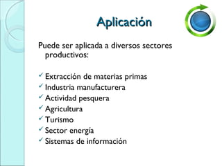 AplicaciónAplicación
Puede ser aplicada a diversos sectores
productivos:
 Extracción de materias primas
 Industria manufacturera
 Actividad pesquera
 Agricultura
 Turismo
 Sector energía
 Sistemas de información
 