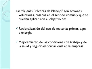 Las “Buenas Prácticas de Manejo” son acciones
voluntarias, basadas en el sentido común y que se
pueden aplicar con el objetivo de:
 Racionalización del uso de materias primas, agua
y energía.
 Mejoramiento de las condiciones de trabajo y de
la salud y seguridad ocupacional en la empresa.
 