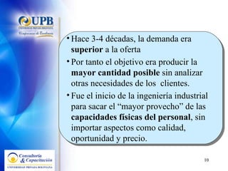 Hace 3-4 décadas, la demanda era  superior  a la oferta  Por tanto el objetivo era producir la  mayor cantidad posible  sin analizar otras necesidades de los  clientes.  Fue el inicio de la ingeniería industrial para sacar el “mayor provecho” de las  capacidades físicas del personal , sin importar aspectos como calidad, oportunidad y precio. 