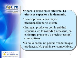 Ahora la situación es diferente.  La oferta es superior a la demanda ,  Las empresas tienen mayor preocupación por el cliente Entregan productos con la  calidad  requerida, en la  cantidad  necesaria, en el  tiempo  previsto y a precios ( costos ) competitivos. Si no lo hacen, no podrán vender lo que produzcan. No podrán ser competitivas.  