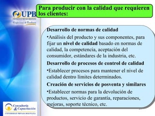 Desarrollo de normas de calidad  Análisis del producto y sus componentes, para fijar un  nivel de calidad  basado en normas de calidad, la competencia, aceptación del consumidor, estándares de la industria, etc. Desarrollo de procesos de control de calidad  Establecer procesos para mantener el nivel de calidad dentro límites determinados.  Creación de servicios de posventa y similares  Establecer normas para la devolución de productos, servicio de garantía, reparaciones, mejoras, soporte técnico, etc.  Para producir con la calidad que requieren los clientes: 