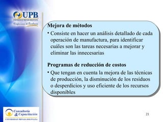 Mejora de métodos  Consiste en hacer un análisis detallado de cada operación de manufactura, para identificar cuáles son las tareas necesarias a mejorar y eliminar las innecesarias Programas de reducción de costos  Que tengan en cuenta la mejora de las técnicas de producción, la disminución de los residuos o desperdicios y uso eficiente de los recursos disponibles 