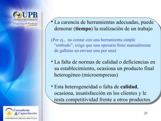 La carencia de herramientas adecuadas, puede demorar ( tiempo ) la realización de un trabajo (Por ej.,  no contar con una herramienta simple “embudo”, exige que una operaria llene manualmente de galletas un envase una por una) La falta de normas de calidad o deficiencias en su establecimiento, ocasiona un producto final heterogéneo (microempresas) Esta heterogeneidad o falta de  calidad , ocasiona, insatisfacción en los clientes y le resta competitividad frente a otros productos 