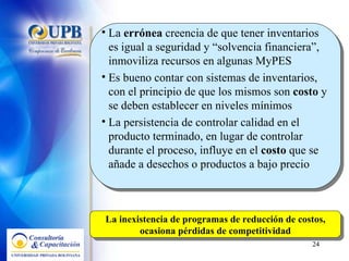 La  errónea  creencia de que tener inventarios es igual a seguridad y “solvencia financiera”, inmoviliza recursos en algunas MyPES Es bueno contar con sistemas de inventarios, con el principio de que los mismos son  costo  y se deben establecer en niveles mínimos La persistencia de controlar calidad en el producto terminado, en lugar de controlar durante el proceso, influye en el  costo  que se añade a desechos o productos a bajo precio  La inexistencia de programas de reducción de costos, ocasiona pérdidas de competitividad 