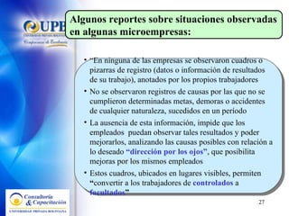 “ En ninguna de las empresas se observaron cuadros o pizarras de registro (datos o información de resultados de su trabajo), anotados por los propios trabajadores No se observaron registros de causas por las que no se cumplieron determinadas metas, demoras o accidentes de cualquier naturaleza, sucedidos en un período La ausencia de esta información, impide que los empleados  puedan observar tales resultados y poder mejorarlos, analizando las causas posibles con relación a lo deseado  “dirección por los ojos” , que posibilita mejoras por los mismos empleados Estos cuadros, ubicados en lugares visibles, permiten  “ convertir a los trabajadores de  controlados   a   facultados ” Algunos reportes sobre  situaciones observadas en algunas microempresas : 