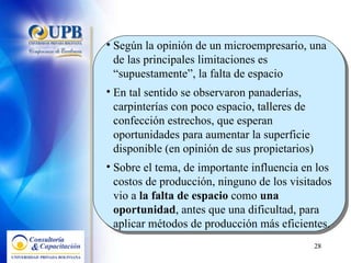 Según la opinión de un microempresario, una de las principales limitaciones es “supuestamente”, la falta de espacio En tal sentido se observaron panaderías, carpinterías con poco espacio, talleres de confección estrechos, que esperan oportunidades para aumentar la superficie disponible (en opinión de sus propietarios)  Sobre el tema, de importante influencia en los costos de producción, ninguno de los visitados vio a  la falta de espacio  como  una oportunidad , antes que una dificultad, para aplicar métodos de producción más eficientes. 