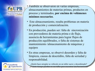 También se observaron en varias empresas,  almacenamientos de materias primas, productos en proceso y terminados,  por encima de volúmenes mínimos necesarios .  Este almacenamiento, resalta problemas en materia de producción y comercialización.  En producción, pueden ser: falta de  sincronización con proveedores de materia prima o de flujo, ausencia de herramientas para lograr flujos de producción equilibrados, o falta de sistemas de mantenimiento /almacenamiento de máquinas y equipos En otras empresas, se observó desorden y falta de limpieza, causas de descrédito, falta de seriedad y responsabilidad.  ¿Quién hace arreglar su vehículo en un taller sucio y desordenado?  ¿Cuánto tiempo pierden en ese taller para encontrar una herramienta? 
