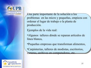 Una parte importante de la solución a los problemas  en las micro y pequeñas, empieza con ordenar el lugar de trabajo o la planta de producción.  Ejemplos de la vida real: Algunos  talleres dónde se reparan artículos de línea blanca,  Pequeñas empresas que transforman alimentos,  Carpinterías, talleres de modistas, escritorios, carteras, archivos en computadoras, etc.  