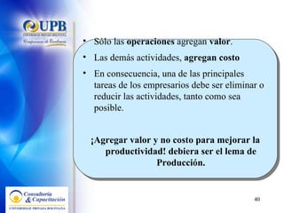 Sólo las  operaciones  agregan  valor .  Las demás actividades,  agregan costo   En consecuencia, una de las principales tareas de los empresarios debe ser eliminar o reducir las actividades, tanto como sea posible.  ¡Agregar valor y no costo para mejorar la productividad! debiera ser el lema de Producción. 