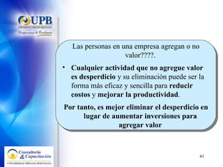 Las personas en una empresa agregan o no valor????. Cualquier actividad que no agregue valor es desperdicio  y su eliminación puede ser la forma más eficaz y sencilla para  reducir costos  y  mejorar la productividad .  Por tanto, es mejor eliminar el desperdicio en lugar de aumentar inversiones para agregar valor 
