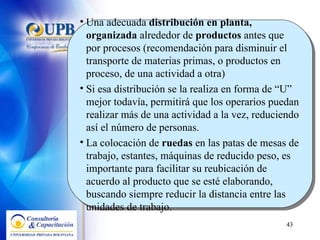Una adecuada  distribución en planta, organizada  alrededor de  productos  antes que por procesos (recomendación para disminuir el transporte de materias primas, o productos en proceso, de una actividad a otra) Si esa distribución se la realiza en forma de “U” mejor todavía, permitirá que los operarios puedan realizar más de una actividad a la vez, reduciendo así el número de personas. La colocación de  ruedas  en las patas de mesas de trabajo, estantes, máquinas de reducido peso, es importante para facilitar su reubicación de acuerdo al producto que se esté elaborando, buscando siempre reducir la distancia entre las unidades de trabajo.  