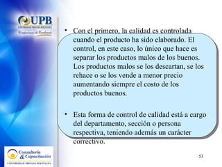 Con el primero, la calidad es controlada cuando el producto ha sido elaborado. El control, en este caso, lo único que hace es separar los productos malos de los buenos. Los productos malos se los descartan, se los rehace o se los vende a menor precio aumentando siempre el costo de los productos buenos.  Esta forma de control de calidad está a cargo del departamento, sección o persona respectiva, teniendo además un carácter correctivo. 