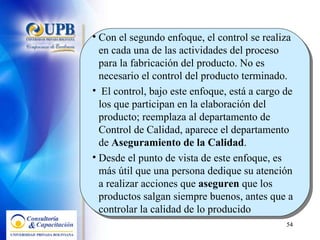 Con el segundo enfoque, el control se realiza en cada una de las actividades del proceso para la fabricación del producto. No es necesario el control del producto terminado. El control, bajo este enfoque, está a cargo de los que participan en la elaboración del producto; reemplaza al departamento de Control de Calidad, aparece el departamento de  Aseguramiento de la Calidad .  Desde el punto de vista de este enfoque, es más útil que una persona dedique su atención a realizar acciones que  aseguren  que los productos salgan siempre buenos, antes que a controlar la calidad de lo producido 