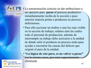La autonomación consiste en dar atribuciones a un operario para  parar e l proceso productivo inmediatamente reciba de la sección o paso anterior materia prima o productos en proceso defectuosos.  Para ello accionar un timbre o una luz roja visible en la sección de trabajo; señales ante las cuáles todo el personal de producción, además de interrumpir su trabajo debe acercarse a la unidad de dónde salió el producto en proceso malo para ayudar a encontrar las causas del defecto que originó el paro de la unidad.  “ La lógica de este paro, es no volver a parar”  por la misma causa, por estar supuestamente eliminada. 