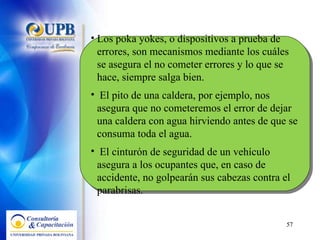 Los poka yokes, o dispositivos a prueba de errores, son mecanismos mediante los cuáles se asegura el no cometer errores y lo que se hace, siempre salga bien. El pito de una caldera, por ejemplo, nos asegura que no cometeremos el error de dejar una caldera con agua hirviendo antes de que se consuma toda el agua. El cinturón de seguridad de un vehículo asegura a los ocupantes que, en caso de accidente, no golpearán sus cabezas contra el parabrisas. 