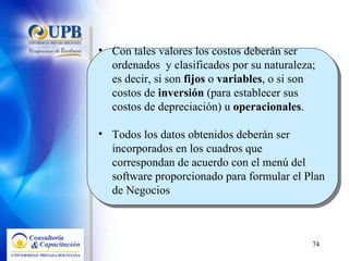 Con tales valores los costos deberán ser ordenados  y clasificados por su naturaleza; es decir, si son  fijos  o  variables , o si son costos de  inversión  (para establecer sus costos de depreciación) u  operacionales . Todos los datos obtenidos deberán ser incorporados en los cuadros que correspondan de acuerdo con el menú del software proporcionado para formular el Plan de Negocios 