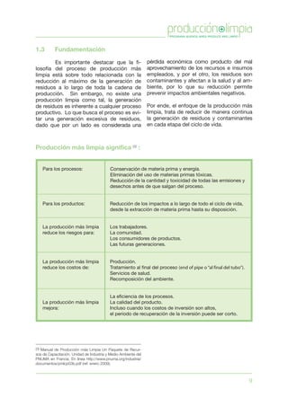 9
1.3	 Fundamentación
	 Es importante destacar que la fi-
losofía del proceso de producción más
limpia está sobre todo relacionada con la
reducción al máximo de la generación de
residuos a lo largo de toda la cadena de
producción. Sin embargo, no existe una
producción limpia como tal, la generación
de residuos es inherente a cualquier proceso
productivo. Lo que busca el proceso es evi-
tar una generación excesiva de residuos,
dado que por un lado es considerada una
pérdida económica como producto del mal
aprovechamiento de los recursos e insumos
empleados, y por el otro, los residuos son
contaminantes y afectan a la salud y al am-
biente, por lo que su reducción permite
prevenir impactos ambientales negativos.
Por ende, el enfoque de la producción más
limpia, trata de reducir de manera continua
la generación de residuos y contaminantes
en cada etapa del ciclo de vida.
Producción más limpia significa (3)
:
(3) Manual de Producción más Limpia Un Paquete de Recur-
sos de Capacitación. Unidad de Industria y Medio Ambiente del
PNUMA en Francia. En línea http://www.pnuma.org/industria/
documentos/pmlcp03b.pdf (ref. enero 2009).
 