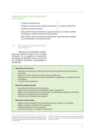 10
Política de ahorro de la producción
más limpia (4)
:
1.4	 Beneficios de la producción
más limpia (5)
	 Además de los beneficios ambien-
tales que podemos observar con la imple-
mentación de un programa de producción
más limpia, se identifican otros, como lo son
los beneficios financieros, operacionales y
comerciales.
(4) Manual de Producción más Limpia Un Paquete de Recursos de Ca-
pacitación. Unidad de Industria y Medio Ambiente del PNUMA en Fran-
cia. En línea http://www.pnuma.org/industria/documentos/pmlcp03b.pdf
(ref. enero 2009).
(5) ¿Qué es la Producción más Limpia? Consejo Nacional de la Empresa
Privada. En línea http://www.conep.org.pa/prodlimpia/templates/quepl.
php (ref. enero 2009).
 
