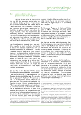 11
que ser tratados. El acta recalca que el reci-
claje no es P2, es una forma de encontrar
otro uso para algo que ya se ha convertido
en “basura”(7).
En Europa, el Programa de Naciones Unidas
para el Medio Ambiente (PNUMA), desde
la División de Tecnología, Industria y Me-
dioambiente (Division of Technology, Industry
and Economics) de París hizo observaciones
similares y se focalizó específicamente so-
bre la necesidad de la prevención.
La Cumbre Mundial sobre Desarrollo Sus-
tentable de Johannesburgo estableció como
uno de los objetivos del plan de acción la
necesidad de modificar las prácticas no
sustentables de producción y consumo, in-
crementando entre otras cosas, las inver-
siones en programas de producción más
limpia y ecoeficiencia, a través de centros de
producción más limpia (8).
Por su parte, los países de la región ma-
nifestaron en la Iniciativa Latinoamericana
para el Desarrollo Sustentable (2002), pre-
sentada en la Cumbre, la necesidad de
incorporar conceptos de producción limpia
en las industrias, crear centros nacionales
de producción limpia y trabajar en pos de
un consumo sustentable. Esto establece
el marco a nivel internacional para definir
políticas nacionales y desarrollar planes de
acción en producción limpia (9).
1.5	 Antecedentes de la
producción más limpia (6)
	 Al final de los años ´80 y principios
de los ´90, las agencias ambientales en
los Estados Unidos y Europa reconocieron
que el marco tradicional de control de la
basura industrial y la contaminación podría
ser mejorado, animando a instalaciones in-
dustriales a aplicar políticas preventivas de
mayor impacto, como los tratamientos de
efluentes y residuos. Varios estudios habían
demostrado que en las compañías relevadas,
los procesos si se hubieran manejado con
más eficiencia, hubieran comenzado con la
reducción de la contaminación, tiempo atrás.
Los investigadores descubrieron que po-
drían ayudar a casi cualquier compañía
a reducir los costos productivos con un
análisis sistemático de las fuentes. Esto es
conocido como ir “encima del tubo” (over of
pipe), en contraposición a los tratamientos
de al “final de tubo” (end of pipe), es decir
antes de la descarga al ambiente. Intervenir
en los procesos de producción, mejora las
operaciones de compra, y en última ins-
tancia implica el diseño de los productos
mismos. Pero esto requiere un equipo de
producción, de administración y de espe-
cialistas ambientales.
En los ´90, en los Estados Unidos estas
nuevas ideas y métodos fueron formalizados.
La Agencia de Protección Ambiental de los
Estados Unidos decidió llamarla “Prevención
de la polución” (Pollution Prevention) o
P2. El P2 se plasmó en un acta que fue
aprobada en 1990 por el Congreso de los
Estados Unidos. El acta estableció que el
P2 era una prioridad superior para proteger
el ambiente contra la contaminación. Parte
de la declaración recalcaba la idea que
aunque el tratamiento de los desechos era
importante, el esfuerzo debía hacerse en la
prevención de la generación de los residuos
al final del proceso, para evitar que tengan
(6) Una historia de Producción más Limpia. Cleaner Production
International LLC. En línea http://www.cleanerproduction.com/
espanol/espanol.htm (ref. enero 2009).
(7) Pollution Prevention Acto f 1990. Senado de los Estados
Unidos. En línea http://epw.senate.gov/PPA90.pdf (ref. enero
2009).
(8) Antecedentes de Dirección de Producción Limpia y Consumo
Sustentable. Secretaría de Ambiente y Desarrollo Sustentable.
En línea http://www.ambiente.gov.ar/?idseccion=13 (ref. enero
2009).
(9) Indicadores Ambientales. Iniciativa Latinoamericana y Cari-
beña para el Desarrollo Sostenible Indicadores de seguimiento:
República Argentina 2006. Parte 7. Ministerio de Salud y Am-
biente de Nación, Secretaría de Ambiente y Desarrollo Susten-
table y Programa de las Naciones Unidas para el Medio Am-
biente. En línea http://www.estrucplan.com.ar/Producciones/
Entrega.asp?identrega=2018 (ref. enero 2009).
 