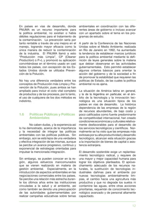 12
En países en vías de desarrollo, donde
PNUMA es un recurso importante para
la política ambiental, no existían o había
débiles regulaciones para el tratamiento de
la contaminación. La prevención sería por
tanto rentable a través de una mejora en el
manejo, logrando mayor eficacia como la
única manera de reducir la contaminación
de la industria. El PNUMA llamó a esto
“Producción más Limpia”, CP (Cleaner
Production) o P+L y promovió su aplicación
convirtiéndose en el término usado en casi
todos los países, con excepción de los Es-
tados Unidos donde se utilizaba Preven-
ción de la Polución.
No hay una diferencia verdadera entre los
conceptos de Producción más Limpia y Pre-
vención de la Polución, pues ambos se han
ampliado para incluir el ciclo vital completo
de productos y de los procesos, por lo tanto,
el uso de cualquiera de los dos métodos es
indistinto.
1.6	 Políticas Públicas y Políticas 	
	 Ambientales
	 No caben dudas, y la experiencia así
lo ha demostrado, acerca de la importancia
y la necesidad de integrar las políticas
ambientales con las políticas públicas. Sin
embargo, aún se está lejos de una verdadera
y efectiva integración de las mismas, aunque
se percibe un avance progresivo, continuo y
exponencial de estrategias orientadas para
impulsar la mencionada integración.
Sin embargo, se pueden conocer en la re-
gión, algunos esfuerzos mancomunados
que se vienen realizando en materia de
gestión ambiental. Especialmente, en la
introducción de aspectos ambientales en las
negociaciones comerciales entre los países.
Se percibe una relación más estrecha duran-
te los últimos años entre las instituciones
vinculadas a la salud y al ambiente, así
como también se denota una preocupación
de las autoridades gubernamentales por
realizar campañas educativas sobre temas
ambientales en coordinación con las dife-
rentes áreas de gobierno o incluso avanzar
con un apartado sobre el tema en los pro-
gramas de estudio.
A partir de la Conferencia de las Naciones
Unidas sobre el Medio Ambiente; realizada
en Río de Janeiro en 1992, ha aumentado
la tendencia de establecer marcos jurídicos
para la política ambiental mediante la defi-
nición de leyes generales sobre la materia
que debían observarse en las actividades
gubernamentales. Esto permitió establecer
algunos criterios básicos para orientar la
acción del gobierno y de la sociedad a fin
de promover la estabilidad que requieren las
políticas de Estado, de las cuales la política
ambiental no es ajena.
La situación de América latina en general,
y la de la Argentina en particular, en el ám-
bito de la tecnología y la innovación tec-
nológica es una situación típica de los
países en vías de desarrollo. La histórica
dependencia de las empresas de la región
de recursos abundantes, de bajo costo y
poco calificados como fuente predominante
de competitividad internacional, han creado
condicioneseconómicasyculturalesrelativa-
mente desfavorables para el desarrollo de
los servicios tecnológicos y científicos. Nor-
malmente se ha visto que las empresas más
exitosasporsualtaproductividadydesarrollo
tecnológico, alcanzan esta situación gracias
a la importación de bienes de capital o asis-
tencia extranjera.
El desarrollo sostenible exige un replantea-
miento tecnológico radical, y requiere de
una mayor y mejor capacidad humana para
lograr los objetivos planteados. El aprove-
chamiento adecuado de los recursos na-
turales, la sustitución de tecnologías in-
dustriales dañinas para el ambiente por
nuevas tecnologías ambientalmente lim-
pias, el cambio hacia una agricultura más
productiva y que no degrade los suelos ni
contamine las aguas, entre otras acciones
prioritarias, requerirán de conocimiento tec-
nológico avanzado y de personal altamente
capacitado.
 