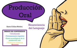 Producción
Oral
Karen Collins Medina

ÍNDICE DE CONTENIDOS
• Introducción
• Procesamiento cognitivo
• Bases neurológicas de la
producción oral
• Trastornos anómicos
•Resumen

Neurociencia
del Lenguaje

 