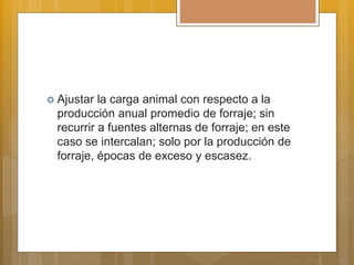  Ajustar la carga animal con respecto a la
producción anual promedio de forraje; sin
recurrir a fuentes alternas de forraje; en este
caso se intercalan; solo por la producción de
forraje, épocas de exceso y escasez.
 