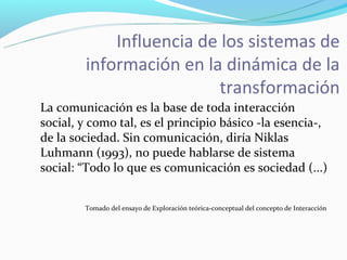 Influencia de los sistemas de
        información en la dinámica de la
                          transformación
La comunicación es la base de toda interacción
social, y como tal, es el principio básico -la esencia-,
de la sociedad. Sin comunicación, diría Niklas
Luhmann (1993), no puede hablarse de sistema
social: “Todo lo que es comunicación es sociedad (...)


        Tomado del ensayo de Exploración teórica-conceptual del concepto de Interacción
 
