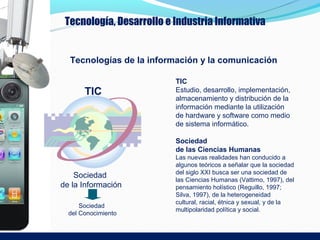 Tecnología, Desarrollo e Industria Informativa


  Tecnologías de la información y la comunicación

                          TIC
       TIC                Estudio, desarrollo, implementación,
                          almacenamiento y distribución de la
                          información mediante la utilización
                          de hardware y software como medio
                          de sistema informático.

                          Sociedad
                          de las Ciencias Humanas
                          Las nuevas realidades han conducido a
                          algunos teóricos a señalar que la sociedad
                          del siglo XXI busca ser una sociedad de
    Sociedad
                          las Ciencias Humanas (Vattimo, 1997), del
de la Información         pensamiento holístico (Reguillo, 1997;
                          Silva, 1997), de la heterogeneidad
                          cultural, racial, étnica y sexual, y de la
      Sociedad
                          multipolaridad política y social.
  del Conocimiento
 