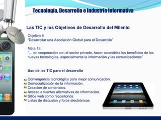 Tecnología, Desarrollo e Industria Informativa


Las TIC y los Objetivos de Desarrollo del Milenio
Objetivo 8
“Desarrollar una Asociación Global para el Desarrollo”

Meta 18:
“… en cooperación con el sector privado, hacer accesibles los beneficios de las
nuevas tecnologías, especialmente la información y las comunicaciones”


Uso de las TIC para el desarrollo

Convergencia tecnológica para mejor comunicación.
Democratización de la información.
Creación de contenidos.
Acceso a fuentes alternativas de información.
Sitios web como repositorios.
Listas de discusión y foros electrónicos
 