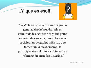 ..Y qué es eso!!!

“La Web 2.0 se refiere a una segunda
    generación de Web basada en
comunidades de usuarios y una gama
 especial de servicios, como las redes
 sociales, los blogs, los wikis ….. que
     fomentan la colaboración, la
participación y el intercambio ágil de
   información entre los usuarios.”

                                          (Tim O´Reilly en 2004)
 
