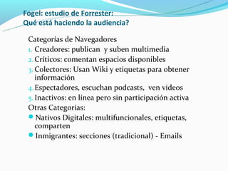 Fogel: estudio de Forrester:
Qué está haciendo la audiencia?

 Categorías de Navegadores
 1. Creadores: publican y suben multimedia
 2. Críticos: comentan espacios disponibles
 3. Colectores: Usan Wiki y etiquetas para obtener
    información
 4. Espectadores, escuchan podcasts, ven videos
 5. Inactivos: en línea pero sin participación activa
 Otras Categorías:
 Nativos Digitales: multifuncionales, etiquetas,
    comparten
 Inmigrantes: secciones (tradicional) - Emails
 