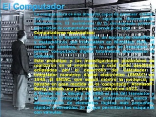 La computadora es una maquina capaz de procesar o tratar
automáticamente información siguiendo determinadas
instrucciones. El nacimiento de la denominada primera
generación de computadoras se produjo en 1951.
Computadores electrónicos:
Durante la II Guerra Mundial, un equipo de científicos
y matemáticos que trabajaban en Bletchley Park, al
norte de Londres, crearon lo que se consideró el
primer computador digital totalmente electrónico: el
Colossus.
Este prototipo y las investigaciones posteriores se
realizaron en el anonimato, y más tarde quedaron
eclipsadas por el desarrollo del Calculador e
integrador numérico digital electrónico (ENIAC) en
1945. El ENIAC, que según mostró la evidencia se
basaba en gran medida en el ‘computador’ Atanasoff-
Berry, obtuvo una patente que caducó en 1973.
A finales de la década de 1950 el uso del transistor y
el circuito integrado en los ordenadores marcó el
advenimiento de elementos lógicos más pequeños,
rápidos y versátiles de lo que permitían las máquinas
con válvulas.
 