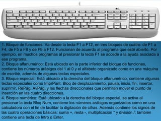 1. Bloque de funciones: Va desde la tecla F1 a F12, en tres bloques de cuatro: de F1 a
F4, de F5 a F8 y de F9 a F12. Funcionan de acuerdo al programa que esté abierto. Por
ejemplo, en muchos programas al presionar la tecla F1 se accede a la ayuda asociada a
ese programa.
2. Bloque alfanumérico: Está ubicado en la parte inferior del bloque de funciones,
contiene los números arábigos del 1 al 0 y el alfabeto organizado como en una máquina
de escribir, además de algunas teclas especiales.
3. Bloque especial: Está ubicado a la derecha del bloque alfanumérico, contiene algunas
teclas especiales como ImprPant, Bloq de desplazamiento, pausa, inicio, fin, insertar,
suprimir, RePág, AvPág, y las flechas direccionales que permiten mover el punto de
inserción en las cuatro direcciones.
4. Bloque numérico: Está ubicado a la derecha del bloque especial, se activa al
presionar la tecla Bloq Num, contiene los números arábigos organizados como en una
calculadora con el fin de facilitar la digitación de cifras. Además contiene los signos de
las cuatro operaciones básicas: suma +, resta -, multiplicación * y división /; también
contiene una tecla de Intro o Enter.
 