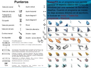 CursorFX es un programa que permite
cambiar el aspecto clásico del cursor de
Windows por una variedad de llamativos
diseños. Cuando el programa se instala
no deja accesos directos en el escritorio,
lo buscas en Inicio - Todos los
programas - Stardock
 