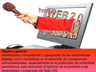 .




Objetivo general:
Identificación, interpretación y apropiación de las herramientas
digitales como mediadoras en el desarrollo de competencias
comunicacionales, especialmente en la producción de contenidos
periodísticos, para acomodar el ejercicio de la profesión a las
necesidades y exigencias del Siglo XXI.
 