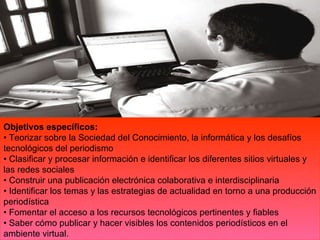 Objetivos específicos:
• Teorizar sobre la Sociedad del Conocimiento, la informática y los desafíos
tecnológicos del periodismo
• Clasificar y procesar información e identificar los diferentes sitios virtuales y
las redes sociales
• Construir una publicación electrónica colaborativa e interdisciplinaria
• Identificar los temas y las estrategias de actualidad en torno a una producción
periodística
• Fomentar el acceso a los recursos tecnológicos pertinentes y fiables
• Saber cómo publicar y hacer visibles los contenidos periodísticos en el
ambiente virtual.
 