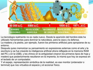 La tecnología realmente no es nada nuevo. Desde la aparición del hombre éste ha
utilizado herramientas para dominar la naturaleza, para la caza y la defensa.
La madera y la piedra, por ejemplo, fueron los primeros artificios para apropiarse de su
entorno.
Después quiso memorizar su pensamiento en expresiones externas como el arte y la
escritura (y se fue creando la inteligencia artificial ahora reflejada en la memoria RAM
del PC y en la USB), y los chinos en la antigüedad crearon los primeros tipos de hoja y
madera que posteriormente resultaron en la imprenta, la misma que hoy se expresa en
el teclado de un computador.
Y el espejo, representación simbólica de la realidad, es ese monitor (ordenador o
terminal) que nos virtualiza el espacio y el accionar físico.
 