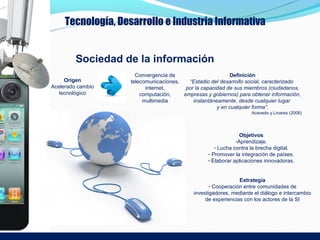 Tecnología, Desarrollo e Industria Informativa


         Sociedad de la información
                      Convergencia de                      Definición
     Origen         telecomunicaciones,   “Estadio del desarrollo social, caracterizado
Acelerado cambio          internet,      por la capacidad de sus miembros (ciudadanos,
   tecnológico          computación,    empresas y gobiernos) para obtener información,
                         multimedia         instantáneamente, desde cualquier lugar
                                                      y en cualquier forma”.
                                                                    Acevedo y Linares (2006)




                                                                Objetivos
                                                              -Aprendizaje.
                                                     - Lucha contra la brecha digital.
                                                  - Promover la integración de países.
                                                  - Elaborar aplicaciones innovadoras.


                                                               Estrategia
                                                   - Cooperación entre comunidades de
                                            investigadores, mediante el diálogo e intercambio
                                                 de experiencias con los actores de la SI
 