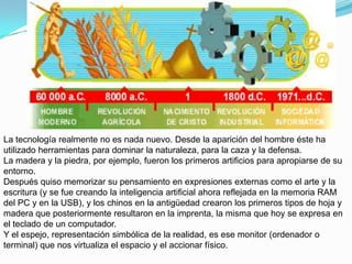 La tecnología realmente no es nada nuevo. Desde la aparición del hombre éste ha
utilizado herramientas para dominar la naturaleza, para la caza y la defensa.
La madera y la piedra, por ejemplo, fueron los primeros artificios para apropiarse de su
entorno.
Después quiso memorizar su pensamiento en expresiones externas como el arte y la
escritura (y se fue creando la inteligencia artificial ahora reflejada en la memoria RAM
del PC y en la USB), y los chinos en la antigüedad crearon los primeros tipos de hoja y
madera que posteriormente resultaron en la imprenta, la misma que hoy se expresa en
el teclado de un computador.
Y el espejo, representación simbólica de la realidad, es ese monitor (ordenador o
terminal) que nos virtualiza el espacio y el accionar físico.
 