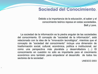 Sociedad del Conocimiento.
                       Debido a la importancia de la educación, el saber y el
                          conocimiento teórico reposa en estas sociedades.
                                                                Bell y Lave.


       La sociedad de la información es la piedra angular de las sociedades
    del conocimiento. El concepto de “sociedad de la información”, está
    relacionado con la idea de la “innovación tecnológica”, mientras que el
    concepto de “sociedad del conocimiento” incluye una dimensión de
    trasformación social, cultural, económica, política e institucional, así
    como una perspectiva más pluralista y desarrolladora (…) El
    conocimiento en cuestión no sólo es importante para el crecimiento
    económico sino también para empoderar el desarrollo de todos los
    sectores de la sociedad .
                                                               UNESCO 2003

.
 