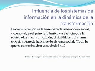 Influencia de los sistemas de
        información en la dinámica de la
                          transformación
La comunicación es la base de toda interacción social,
y como tal, es el principio básico -la esencia-, de la
sociedad. Sin comunicación, diría Niklas Luhmann
(1993), no puede hablarse de sistema social: “Todo lo
que es comunicación es sociedad (...)


         Tomado del ensayo de Exploración teórica-conceptual del concepto de Interacción
 