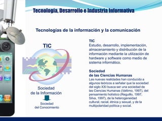 Tecnología, Desarrollo e Industria Informativa


  Tecnologías de la información y la comunicación

                          TIC
       TIC                Estudio, desarrollo, implementación,
                          almacenamiento y distribución de la
                          información mediante la utilización de
                          hardware y software como medio de
                          sistema informático.

                          Sociedad
                          de las Ciencias Humanas
                          Las nuevas realidades han conducido a
                          algunos teóricos a señalar que la sociedad
                          del siglo XXI busca ser una sociedad de
    Sociedad
                          las Ciencias Humanas (Vattimo, 1997), del
de la Información         pensamiento holístico (Reguillo, 1997;
                          Silva, 1997), de la heterogeneidad
                          cultural, racial, étnica y sexual, y de la
      Sociedad
                          multipolaridad política y social.
  del Conocimiento
 