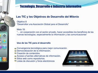 Tecnología, Desarrollo e Industria Informativa


Las TIC y los Objetivos de Desarrollo del Milenio
Objetivo 8
“Desarrollar una Asociación Global para el Desarrollo”

Meta 18:
“… en cooperación con el sector privado, hacer accesibles los beneficios de las
nuevas tecnologías, especialmente la información y las comunicaciones”


Uso de las TIC para el desarrollo

Convergencia tecnológica para mejor comunicación.
Democratización de la información.
Creación de contenidos.
Acceso a fuentes alternativas de información.
Sitios web como repositorios.
Listas de discusión y foros electrónicos
 