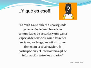 ..Y qué es eso!!!

“La Web 2.0 se refiere a una segunda
    generación de Web basada en
comunidades de usuarios y una gama
 especial de servicios, como las redes
 sociales, los blogs, los wikis ….. que
     fomentan la colaboración, la
participación y el intercambio ágil de
   información entre los usuarios.”

                                          (Tim O´Reilly en 2004)
 